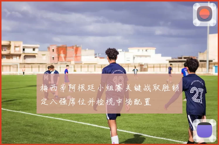 梅西率阿根廷小组赛关键战取胜锁定八强席位并检视中场配置