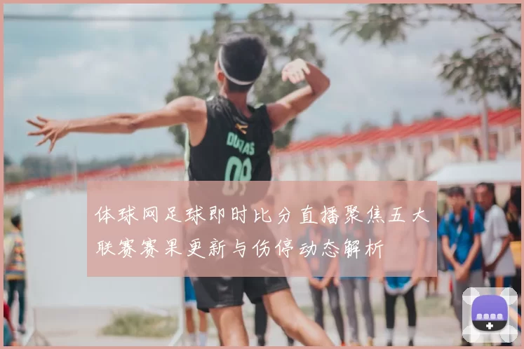 体球网足球即时比分直播聚焦五大联赛赛果更新与伤停动态解析