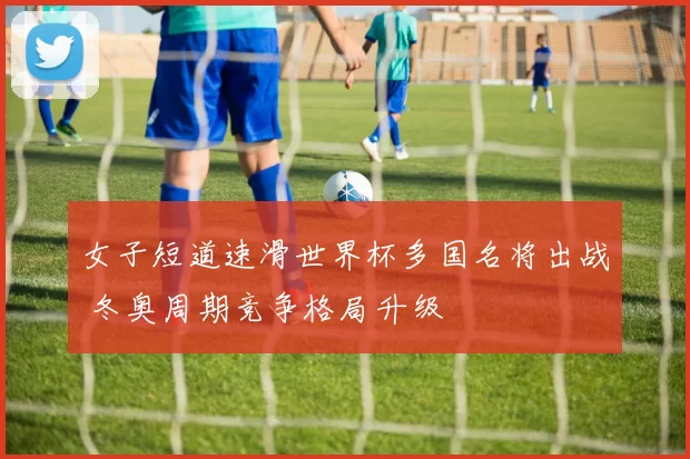 女子短道速滑世界杯多国名将出战 冬奥周期竞争格局升级