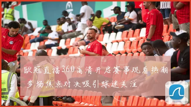 欧冠直播360高清开启赛事观看热潮 多场焦点对决吸引球迷关注