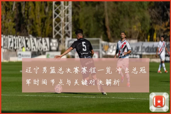 辽宁男篮总决赛赛程一览 冲击总冠军时间节点与关键对决解析