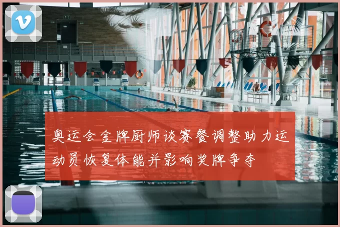 奥运会金牌厨师谈赛餐调整助力运动员恢复体能并影响奖牌争夺