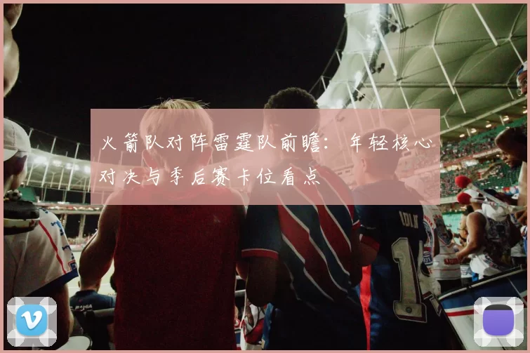 火箭队对阵雷霆队前瞻：年轻核心对决与季后赛卡位看点