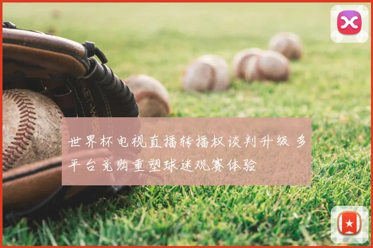 世界杯电视直播转播权谈判升级 多平台竞购重塑球迷观赛体验