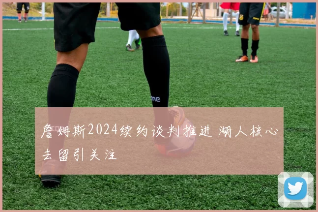 詹姆斯2024续约谈判推进 湖人核心去留引关注