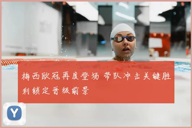 梅西欧冠再度登场 带队冲击关键胜利锁定晋级前景