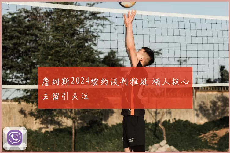 詹姆斯2024续约谈判推进 湖人核心去留引关注