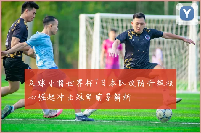 足球小将世界杯7日本队攻防升级核心崛起冲击冠军前景解析