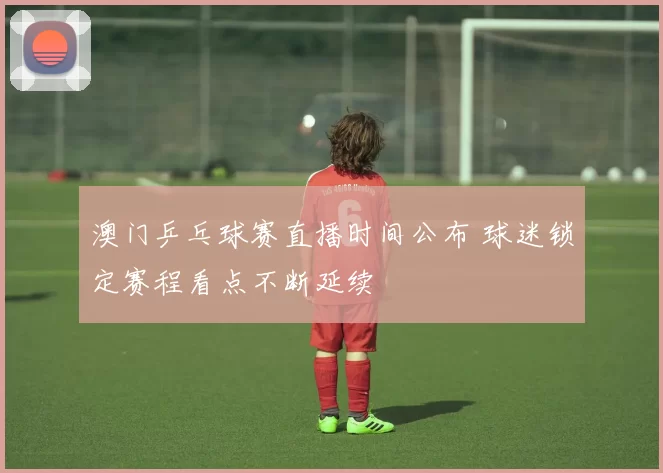 澳门乒乓球赛直播时间公布 球迷锁定赛程看点不断延续