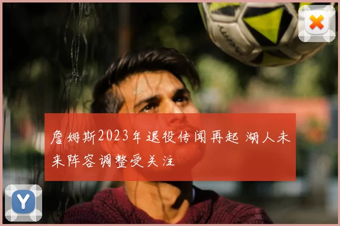 詹姆斯2023年退役传闻再起 湖人未来阵容调整受关注