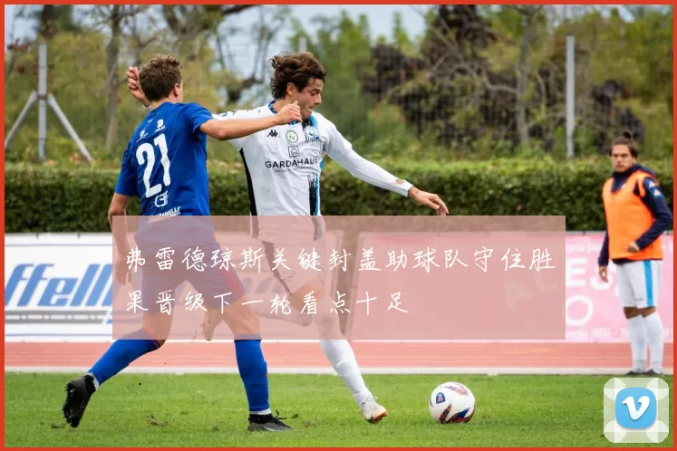 弗雷德琼斯关键封盖助球队守住胜果晋级下一轮看点十足