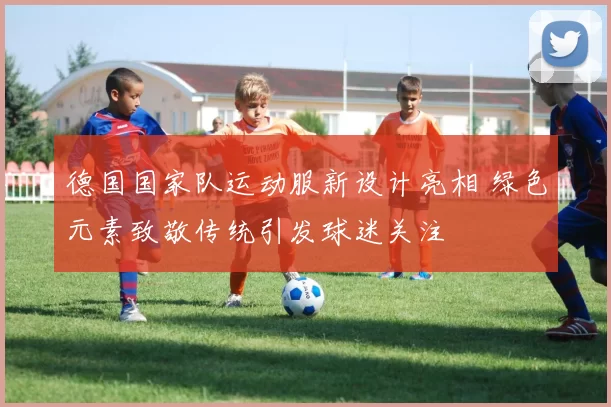 德国国家队运动服新设计亮相 绿色元素致敬传统引发球迷关注