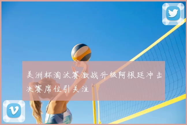 美洲杯淘汰赛激战升级阿根廷冲击决赛席位引关注