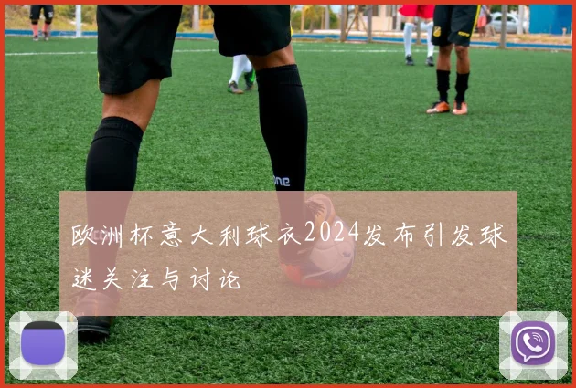 欧洲杯意大利球衣2024发布引发球迷关注与讨论