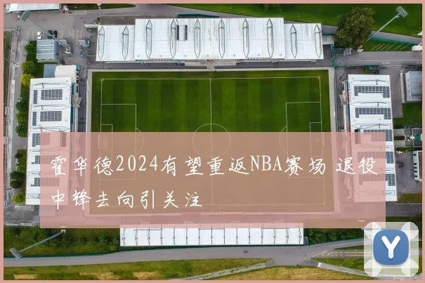 霍华德2024有望重返NBA赛场 退役中锋去向引关注
