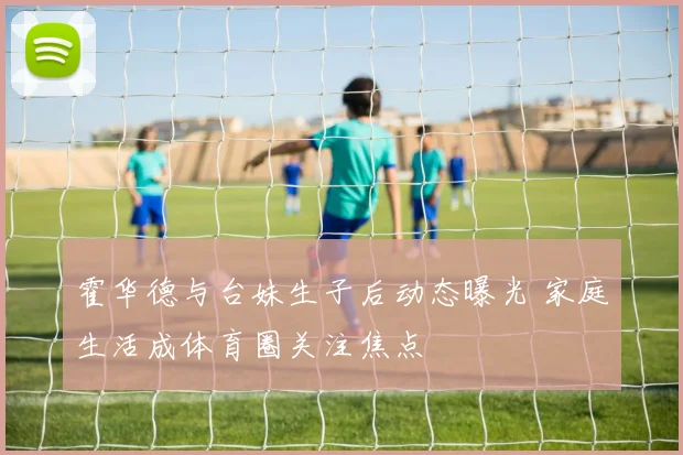 霍华德与台妹生子后动态曝光 家庭生活成体育圈关注焦点